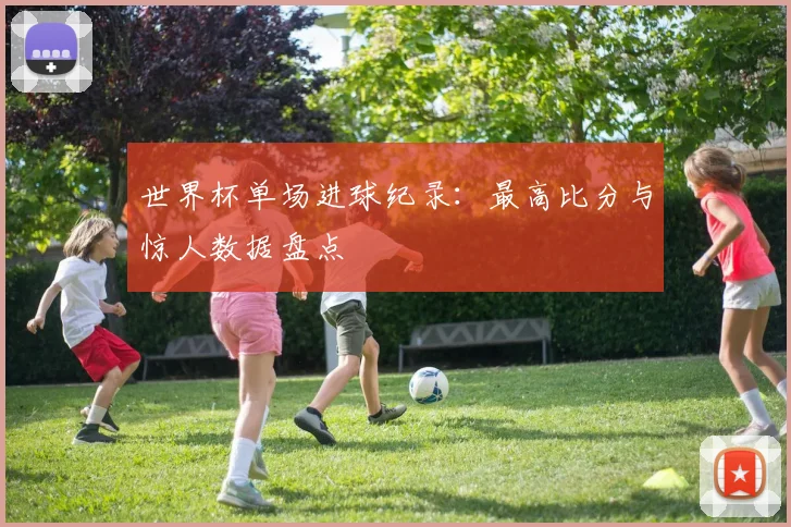 世界杯单场进球纪录:最高比分与惊人数据盘点