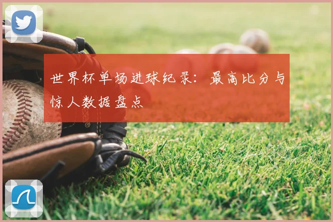 世界杯单场进球纪录:最高比分与惊人数据盘点