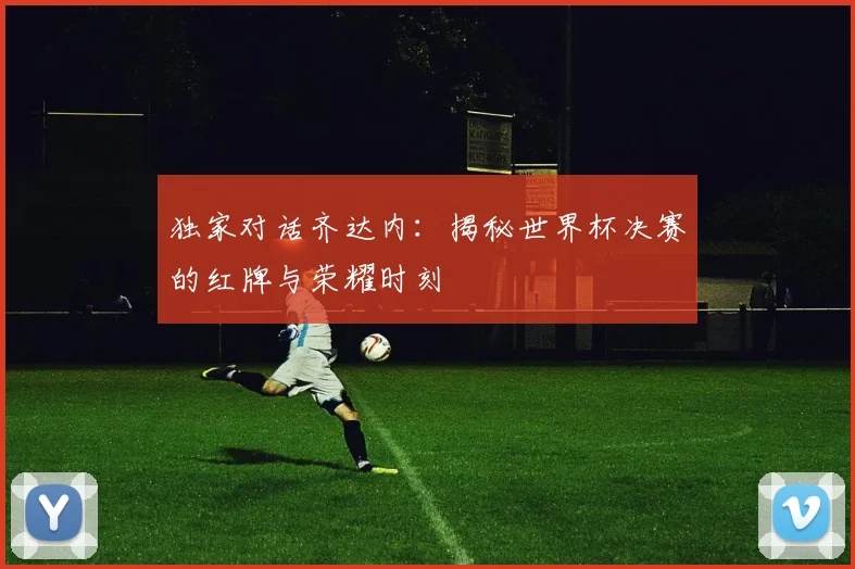 独家对话齐达内：揭秘世界杯决赛的红牌与荣耀时刻