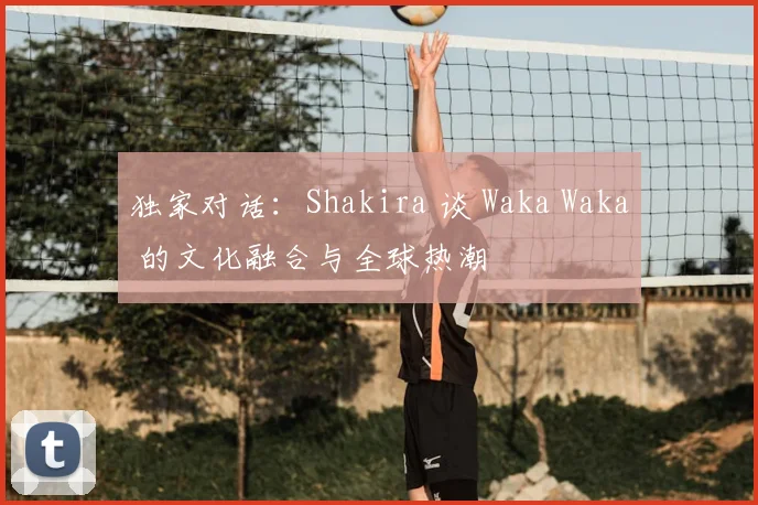 独家对话：Shakira 谈 Waka Waka 的文化融合与全球热潮