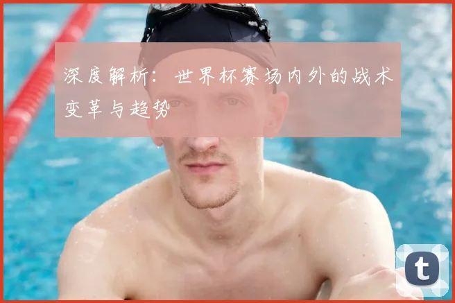 深度解析:世界杯赛场内外的战术变革与趋势