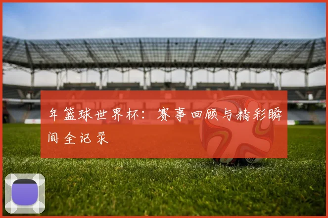 年篮球世界杯：赛事回顾与精彩瞬间全记录