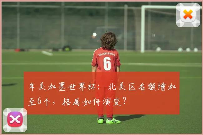 年美加墨世界杯：北美区名额增加至6个，格局如何演变？